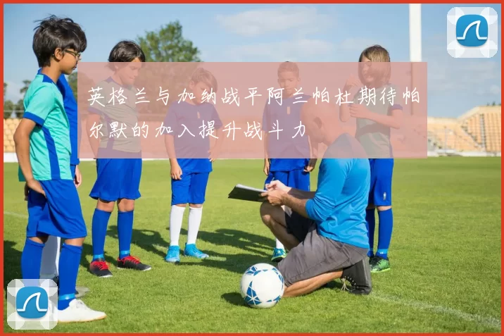 英格兰与加纳战平阿兰帕杜期待帕尔默的加入提升战斗力