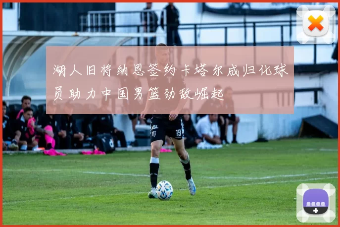 湖人旧将纳恩签约卡塔尔成归化球员助力中国男篮劲敌崛起