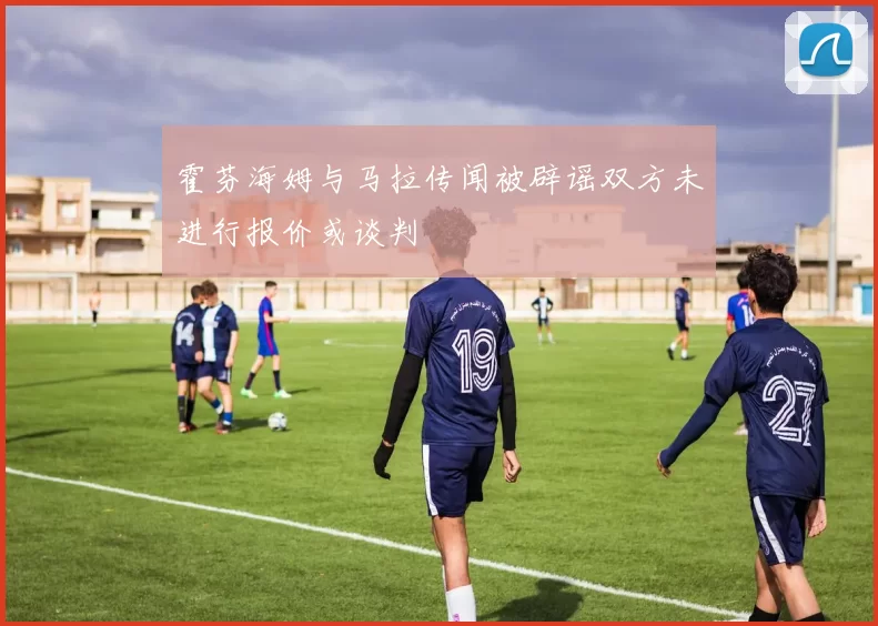 霍芬海姆与马拉传闻被辟谣双方未进行报价或谈判